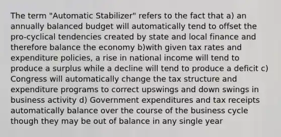 The term "Automatic Stabilizer" refers to the fact that a) an annually balanced budget will automatically tend to offset the pro-cyclical tendencies created by state and local finance and therefore balance the economy b)with given tax rates and expenditure policies, a rise in national income will tend to produce a surplus while a decline will tend to produce a deficit c) Congress will automatically change the tax structure and expenditure programs to correct upswings and down swings in business activity d) Government expenditures and tax receipts automatically balance over the course of the business cycle though they may be out of balance in any single year