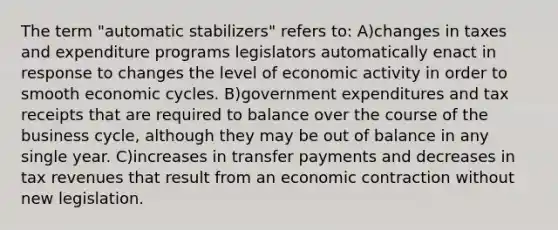 The term "automatic stabilizers" refers to: A)changes in taxes and expenditure programs legislators automatically enact in response to changes the level of economic activity in order to smooth economic cycles. B)government expenditures and tax receipts that are required to balance over the course of the business cycle, although they may be out of balance in any single year. C)increases in transfer payments and decreases in tax revenues that result from an economic contraction without new legislation.