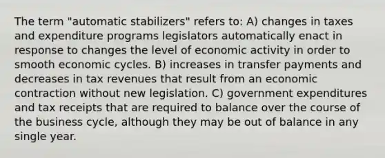 The term "automatic stabilizers" refers to: A) changes in taxes and expenditure programs legislators automatically enact in response to changes the level of economic activity in order to smooth economic cycles. B) increases in transfer payments and decreases in tax revenues that result from an economic contraction without new legislation. C) government expenditures and tax receipts that are required to balance over the course of the business cycle, although they may be out of balance in any single year.