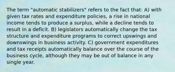 The term "automatic stabilizers" refers to the fact that: A) with given tax rates and expenditure policies, a rise in national income tends to produce a surplus, while a decline tends to result in a deficit. B) legislators automatically change the tax structure and expenditure programs to correct upswings and downswings in business activity. C) government expenditures and tax receipts automatically balance over the course of the business cycle, although they may be out of balance in any single year.