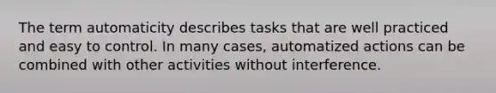 The term automaticity describes tasks that are well practiced and easy to control. In many cases, automatized actions can be combined with other activities without interference.