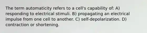 ​The term automaticity refers to a cell's capability of: A) responding to electrical stimuli. B) propagating an electrical impulse from one cell to another. C) self-depolarization. D) contraction or shortening.