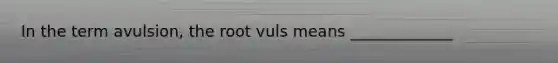 In the term avulsion, the root vuls means _____________