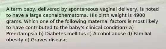 A term baby, delivered by spontaneous vaginal delivery, is noted to have a large cephalohematoma. His birth weight is 4900 grams. Which one of the following maternal factors is most likely to have contributed to the baby's clinical condition? a) Preeclampsia b) Diabetes mellitus c) Alcohol abuse d) Familial obesity e) Graves disease