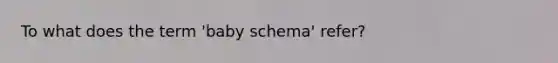 To what does the term 'baby schema' refer?