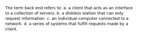 The term back end refers to: a. a client that acts as an interface to a collection of servers. b. a diskless station that can only request information. c. an individual computer connected to a network. d. a series of systems that fulfill requests made by a client.