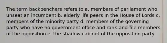 The term backbenchers refers to a. members of parliament who unseat an incumbent b. elderly life peers in the House of Lords c. members of the minority party d. members of the governing party who have no government office and rank-and-file members of the opposition e. the shadow cabinet of the opposition party