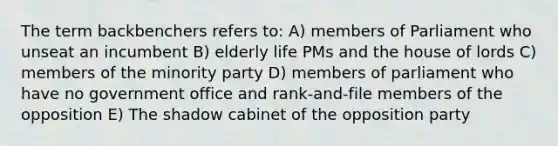 The term backbenchers refers to: A) members of Parliament who unseat an incumbent B) elderly life PMs and the house of lords C) members of the minority party D) members of parliament who have no government office and rank-and-file members of the opposition E) The shadow cabinet of the opposition party