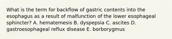 ​What is the term for backflow of gastric contents into the esophagus as a result of malfunction of the lower esophageal sphincter? A. hematemesis B. dyspepsia C. ascites D. gastroesophageal reflux disease E. borborygmus