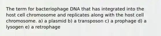 The term for bacteriophage DNA that has integrated into the host cell chromosome and replicates along with the host cell chromosome. a) a plasmid b) a transposon c) a prophage d) a lysogen e) a retrophage