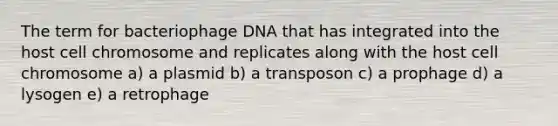 The term for bacteriophage DNA that has integrated into the host cell chromosome and replicates along with the host cell chromosome a) a plasmid b) a transposon c) a prophage d) a lysogen e) a retrophage