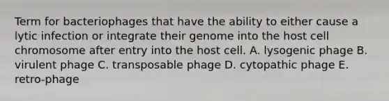 Term for bacteriophages that have the ability to either cause a lytic infection or integrate their genome into the host cell chromosome after entry into the host cell. A. lysogenic phage B. virulent phage C. transposable phage D. cytopathic phage E. retro-phage