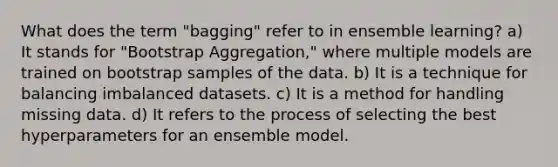 What does the term "bagging" refer to in ensemble learning? a) It stands for "Bootstrap Aggregation," where multiple models are trained on bootstrap samples of the data. b) It is a technique for balancing imbalanced datasets. c) It is a method for handling missing data. d) It refers to the process of selecting the best hyperparameters for an ensemble model.