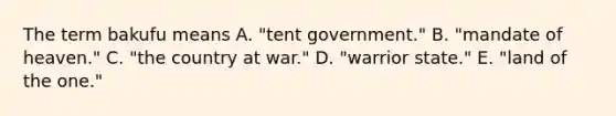 The term bakufu means A. "tent government." B. "mandate of heaven." C. "the country at war." D. "warrior state." E. "land of the one."