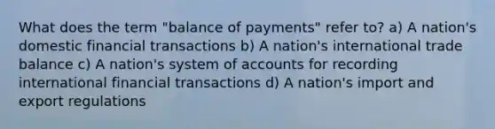 What does the term "balance of payments" refer to? a) A nation's domestic financial transactions b) A nation's international trade balance c) A nation's system of accounts for recording international financial transactions d) A nation's import and export regulations