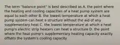 The term "balance point" is best described as A. the point where the heating and cooling capacities of a heat pump system are equal to each other B. the lowest temperature at which a heat pump system can heat a structure without the aid of any supplementary heat C. the lowest temperature at which a heat pump's electric strip heaters can heat a structure D. the point where the heat pump's supplementary heating capacity exactly offsets the system's cooling capacity