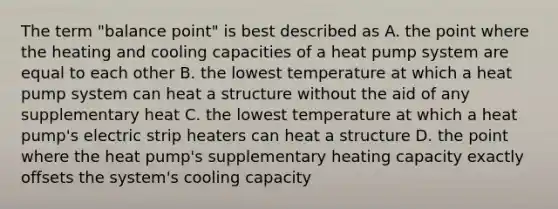 The term "balance point" is best described as A. the point where the heating and cooling capacities of a heat pump system are equal to each other B. the lowest temperature at which a heat pump system can heat a structure without the aid of any supplementary heat C. the lowest temperature at which a heat pump's electric strip heaters can heat a structure D. the point where the heat pump's supplementary heating capacity exactly offsets the system's cooling capacity