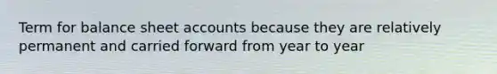 Term for balance sheet accounts because they are relatively permanent and carried forward from year to year