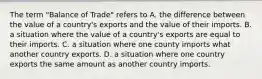 The term "Balance of Trade" refers to A. the difference between the value of a country's exports and the value of their imports. B. a situation where the value of a country's exports are equal to their imports. C. a situation where one county imports what another country exports. D. a situation where one country exports the same amount as another country imports.