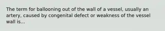 The term for ballooning out of the wall of a vessel, usually an artery, caused by congenital defect or weakness of the vessel wall is...