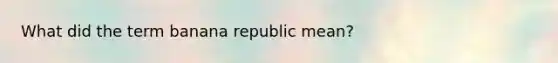 What did the term banana republic mean?