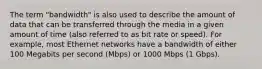 The term "bandwidth" is also used to describe the amount of data that can be transferred through the media in a given amount of time (also referred to as bit rate or speed). For example, most Ethernet networks have a bandwidth of either 100 Megabits per second (Mbps) or 1000 Mbps (1 Gbps).