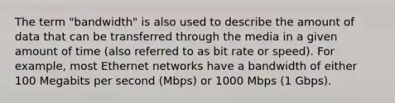 The term "bandwidth" is also used to describe the amount of data that can be transferred through the media in a given amount of time (also referred to as bit rate or speed). For example, most Ethernet networks have a bandwidth of either 100 Megabits per second (Mbps) or 1000 Mbps (1 Gbps).