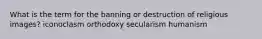 What is the term for the banning or destruction of religious images? iconoclasm orthodoxy secularism humanism