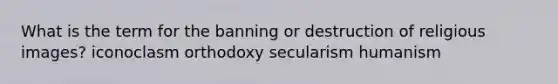 What is the term for the banning or destruction of religious images? iconoclasm orthodoxy secularism humanism