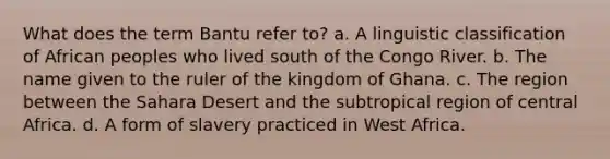 What does the term Bantu refer to? a. A linguistic classification of African peoples who lived south of the Congo River. b. The name given to the ruler of the kingdom of Ghana. c. The region between the Sahara Desert and the subtropical region of central Africa. d. A form of slavery practiced in West Africa.