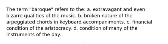 The term "baroque" refers to the: a. extravagant and even bizarre qualities of the music. b. broken nature of the arpeggiated chords in keyboard accompaniments. c. financial condition of the aristocracy. d. condition of many of the instruments of the day.