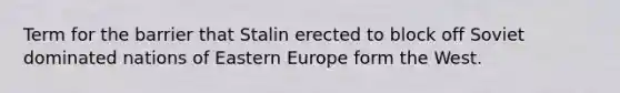 Term for the barrier that Stalin erected to block off Soviet dominated nations of Eastern Europe form the West.