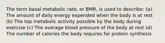 The term basal metabolic rate, or BMR, is used to describe: (a) The amount of daily energy expended when the body is at rest (b) The top metabolic activity possible by the body during exercise (c) The average <a href='https://www.questionai.com/knowledge/kD0HacyPBr-blood-pressure' class='anchor-knowledge'>blood pressure</a> of the body at rest (d) The number of calories the body requires for <a href='https://www.questionai.com/knowledge/kVyphSdCnD-protein-synthesis' class='anchor-knowledge'>protein synthesis</a>