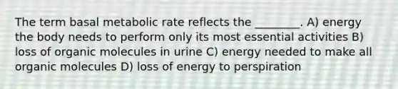 The term basal metabolic rate reflects the ________. A) energy the body needs to perform only its most essential activities B) loss of organic molecules in urine C) energy needed to make all organic molecules D) loss of energy to perspiration