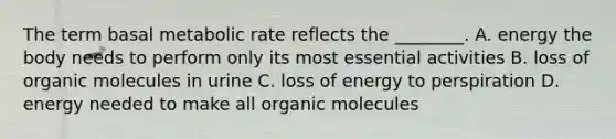 The term basal metabolic rate reflects the ________. A. energy the body needs to perform only its most essential activities B. loss of organic molecules in urine C. loss of energy to perspiration D. energy needed to make all organic molecules