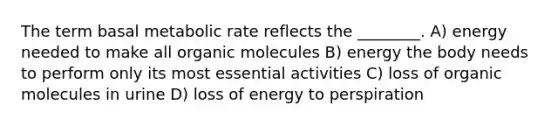 The term basal metabolic rate reflects the ________. A) energy needed to make all organic molecules B) energy the body needs to perform only its most essential activities C) loss of organic molecules in urine D) loss of energy to perspiration