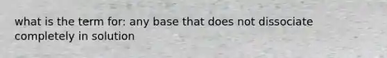 what is the term for: any base that does not dissociate completely in solution