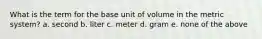 What is the term for the base unit of volume in the metric system? a. second b. liter c. meter d. gram e. none of the above