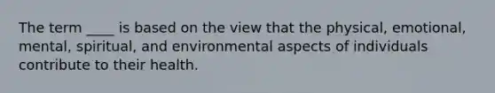 The term ____ is based on the view that the physical, emotional, mental, spiritual, and environmental aspects of individuals contribute to their health.