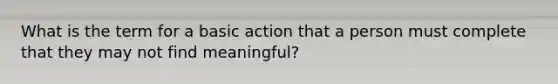 What is the term for a basic action that a person must complete that they may not find meaningful?