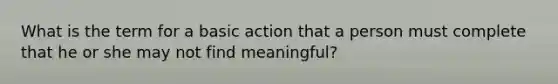 What is the term for a basic action that a person must complete that he or she may not find meaningful?