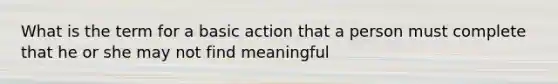 What is the term for a basic action that a person must complete that he or she may not find meaningful