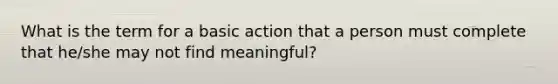 What is the term for a basic action that a person must complete that he/she may not find meaningful?