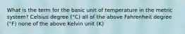 What is the term for the basic unit of temperature in the metric system? Celsius degree (°C) all of the above Fahrenheit degree (°F) none of the above Kelvin unit (K)