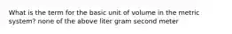 What is the term for the basic unit of volume in the metric system? none of the above liter gram second meter