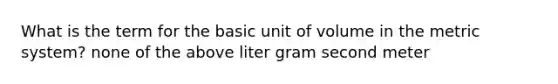 What is the term for the basic unit of volume in the metric system? none of the above liter gram second meter