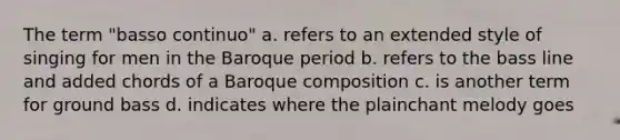 The term "basso continuo" a. refers to an extended style of singing for men in the Baroque period b. refers to the bass line and added chords of a Baroque composition c. is another term for ground bass d. indicates where the plainchant melody goes