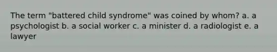 The term "battered child syndrome" was coined by whom? a. a psychologist b. a social worker c. a minister d. a radiologist e. a lawyer