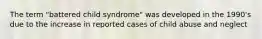 The term "battered child syndrome" was developed in the 1990's due to the increase in reported cases of child abuse and neglect​