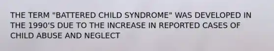 THE TERM "BATTERED CHILD SYNDROME" WAS DEVELOPED IN THE 1990'S DUE TO THE INCREASE IN REPORTED CASES OF CHILD ABUSE AND NEGLECT